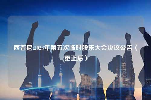 西普尼:2023年第五次临时股东大会决议公告（更正后）
