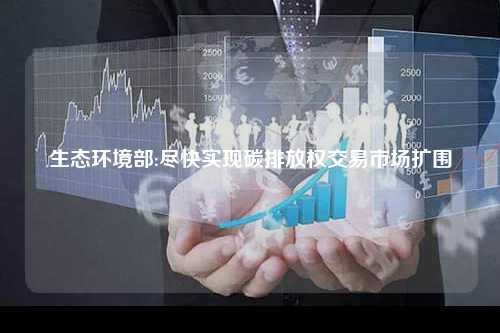 生态环境部:尽快实现碳排放权交易市场扩围