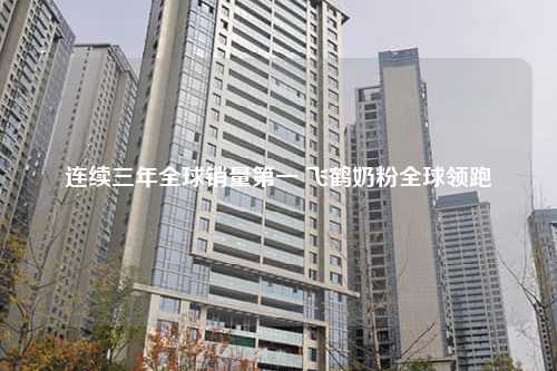 连续三年全球销量第一 飞鹤奶粉全球领跑