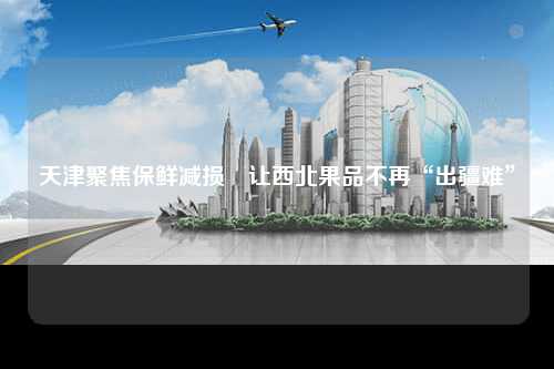 天津聚焦保鲜减损　让西北果品不再“出疆难”