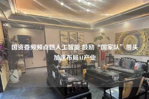 国资委频频点题人工智能 鼓励“国家队”带头加速布局AI产业