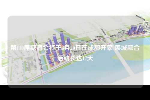 第110届糖酒会将于3月20日在成都开幕 展城融合活动长达17天