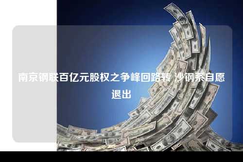 南京钢联百亿元股权之争峰回路转 沙钢系自愿退出
