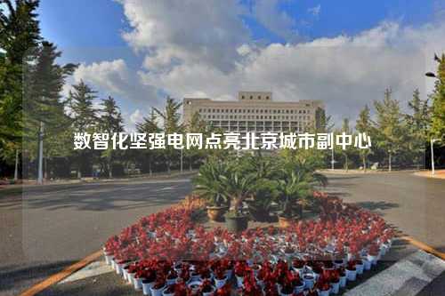 数智化坚强电网点亮北京城市副中心