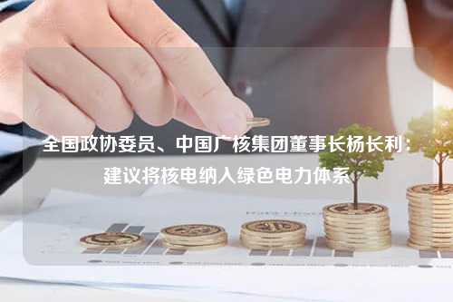 全国政协委员、中国广核集团董事长杨长利：建议将核电纳入绿色电力体系