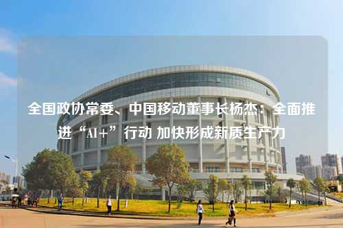 全国政协常委、中国移动董事长杨杰：全面推进“AI+”行动 加快形成新质生产力