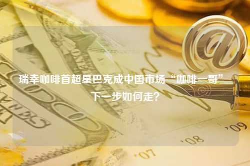 瑞幸咖啡首超星巴克成中国市场“咖啡一哥” 下一步如何走？