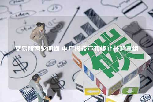 交易所两轮问询 中广核技宣布终止并购重组