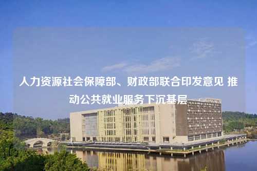 人力资源社会保障部、财政部联合印发意见 推动公共就业服务下沉基层