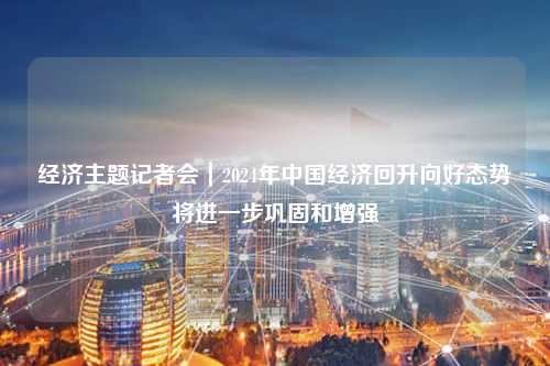 经济主题记者会｜2024年中国经济回升向好态势将进一步巩固和增强
