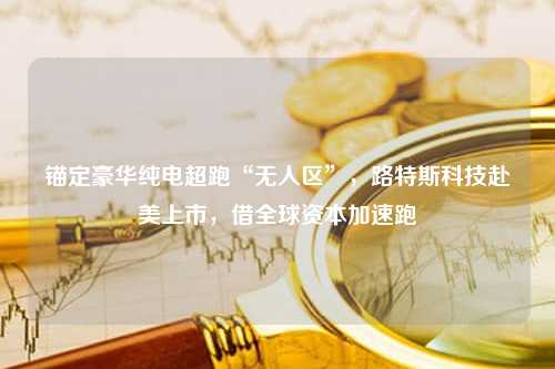 锚定豪华纯电超跑“无人区”，路特斯科技赴美上市，借全球资本加速跑