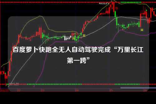 百度萝卜快跑全无人自动驾驶完成“万里长江第一跨”