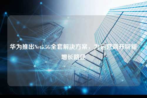 华为推出Net5.5G全套解决方案，为运营商开辟新增长路径
