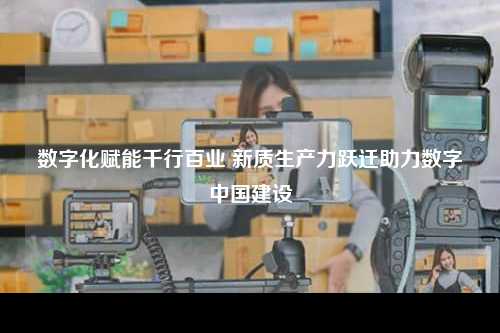 数字化赋能千行百业 新质生产力跃迁助力数字中国建设