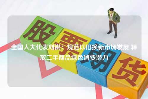 全国人大代表刘锐：规范以旧换新市场发展 释放二手商品绿色消费潜力