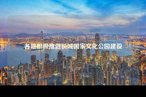 各地积极推进长城国家文化公园建设
