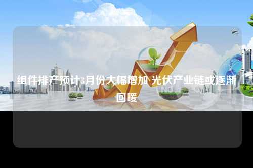 组件排产预计3月份大幅增加 光伏产业链或逐渐回暖