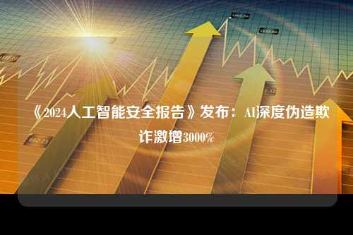 《2024人工智能安全报告》发布：AI深度伪造欺诈激增3000%