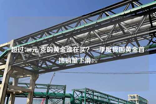 超过700元/克的黄金谁在买？一季度我国黄金首饰销量下滑3%