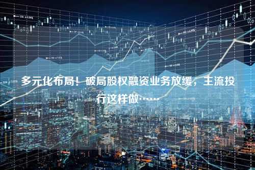 多元化布局！破局股权融资业务放缓，主流投行这样做……