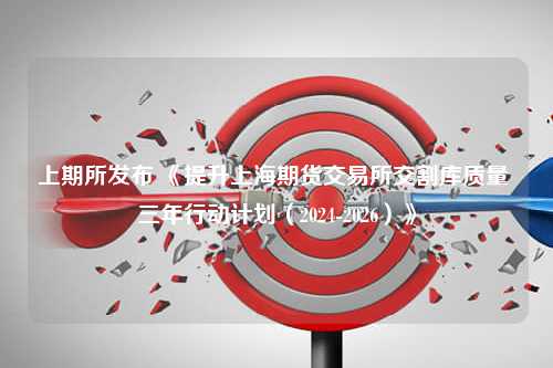 上期所发布 《提升上海期货交易所交割库质量 三年行动计划（2024-2026）》