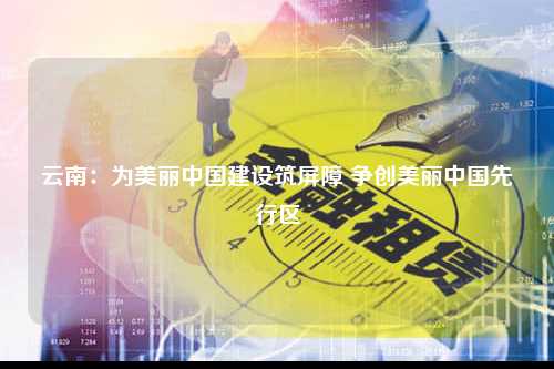 云南：为美丽中国建设筑屏障 争创美丽中国先行区