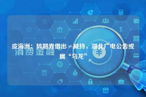 皮海洲：转融券借出≠减持，湖北广电公告或属“乌龙”