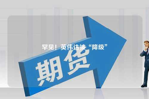 罕见！英伟达被“降级”