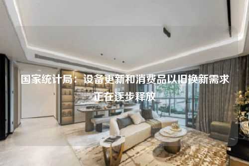 国家统计局：设备更新和消费品以旧换新需求正在逐步释放