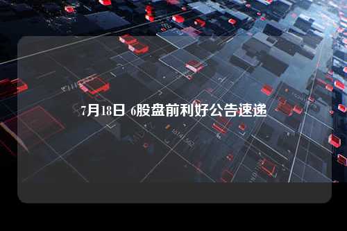 7月18日 6股盘前利好公告速递
