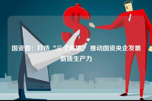 国资委：打造“三个高地” 推动国资央企发展新质生产力